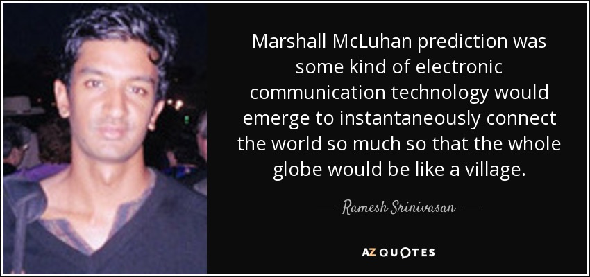Marshall McLuhan prediction was some kind of electronic communication technology would emerge to instantaneously connect the world so much so that the whole globe would be like a village. - Ramesh Srinivasan