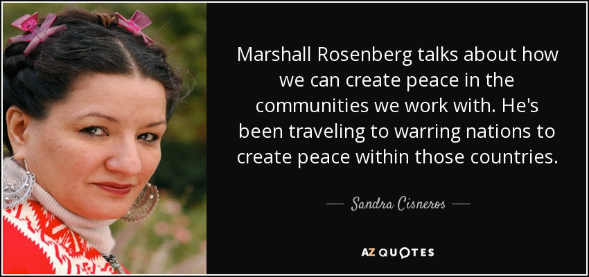Marshall Rosenberg talks about how we can create peace in the communities we work with. He's been traveling to warring nations to create peace within those countries. - Sandra Cisneros