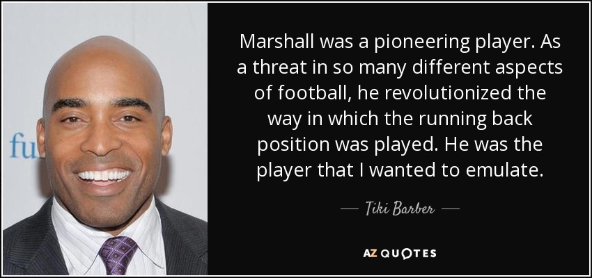 Marshall was a pioneering player. As a threat in so many different aspects of football, he revolutionized the way in which the running back position was played. He was the player that I wanted to emulate. - Tiki Barber