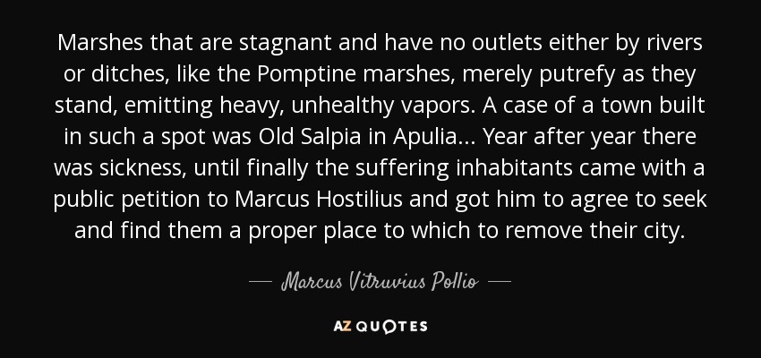 Marshes that are stagnant and have no outlets either by rivers or ditches, like the Pomptine marshes, merely putrefy as they stand, emitting heavy, unhealthy vapors. A case of a town built in such a spot was Old Salpia in Apulia ... Year after year there was sickness, until finally the suffering inhabitants came with a public petition to Marcus Hostilius and got him to agree to seek and find them a proper place to which to remove their city. - Marcus Vitruvius Pollio