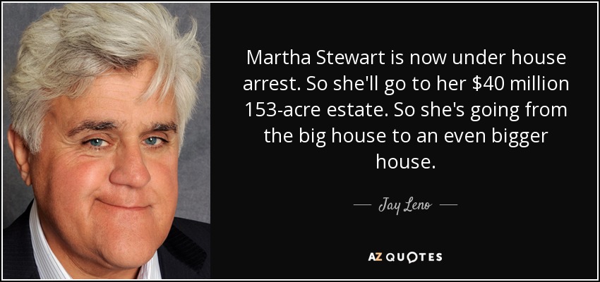 Martha Stewart is now under house arrest. So she'll go to her $40 million 153-acre estate. So she's going from the big house to an even bigger house. - Jay Leno