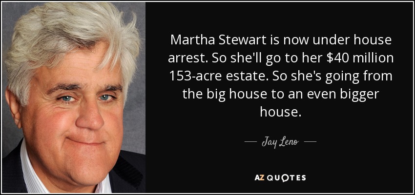 Martha Stewart is now under house arrest. So she'll go to her $40 million 153-acre estate. So she's going from the big house to an even bigger house. - Jay Leno