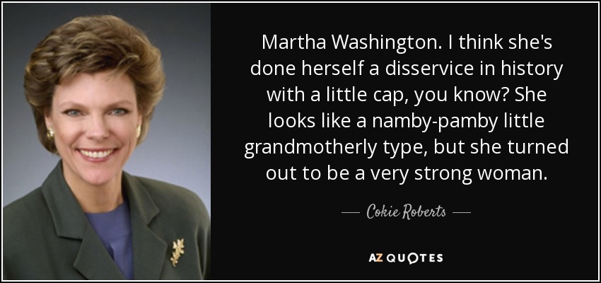 Martha Washington. I think she's done herself a disservice in history with a little cap, you know? She looks like a namby-pamby little grandmotherly type, but she turned out to be a very strong woman. - Cokie Roberts