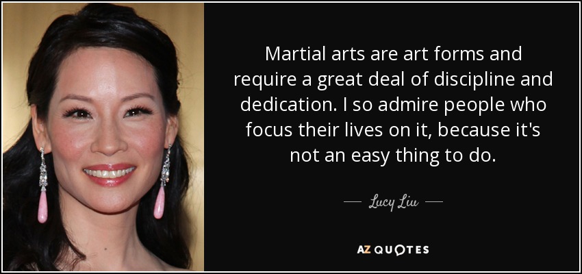 Martial arts are art forms and require a great deal of discipline and dedication. I so admire people who focus their lives on it, because it's not an easy thing to do. - Lucy Liu