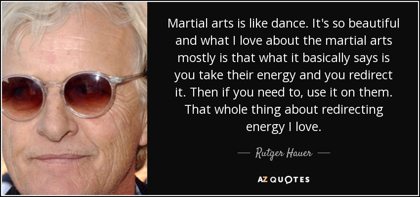 Martial arts is like dance. It's so beautiful and what I love about the martial arts mostly is that what it basically says is you take their energy and you redirect it. Then if you need to, use it on them. That whole thing about redirecting energy I love. - Rutger Hauer