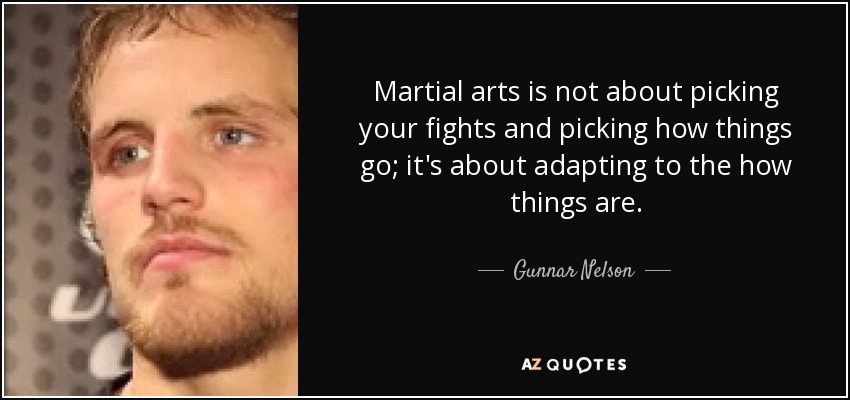 Martial arts is not about picking your fights and picking how things go; it's about adapting to the how things are. - Gunnar Nelson