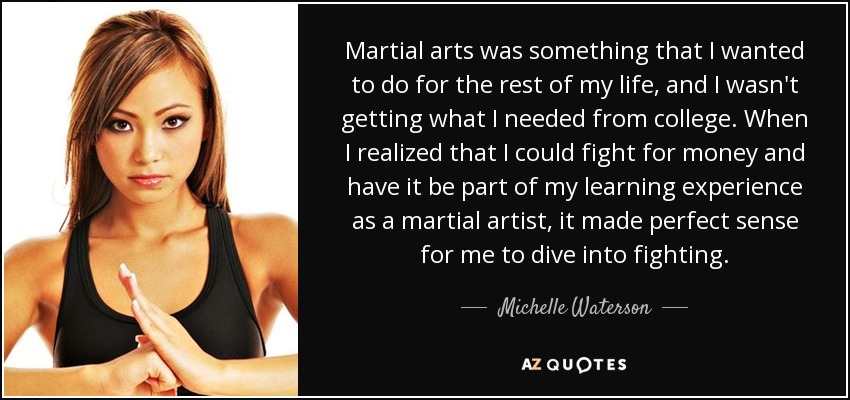 Martial arts was something that I wanted to do for the rest of my life, and I wasn't getting what I needed from college. When I realized that I could fight for money and have it be part of my learning experience as a martial artist, it made perfect sense for me to dive into fighting. - Michelle Waterson