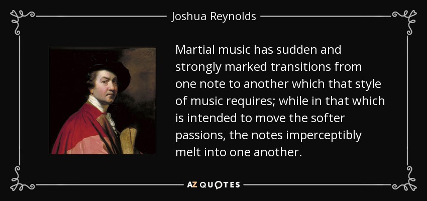 Martial music has sudden and strongly marked transitions from one note to another which that style of music requires; while in that which is intended to move the softer passions, the notes imperceptibly melt into one another. - Joshua Reynolds
