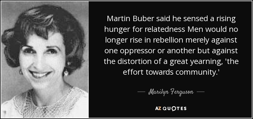 Martin Buber said he sensed a rising hunger for relatedness Men would no longer rise in rebellion merely against one oppressor or another but against the distortion of a great yearning, 'the effort towards community.' - Marilyn Ferguson