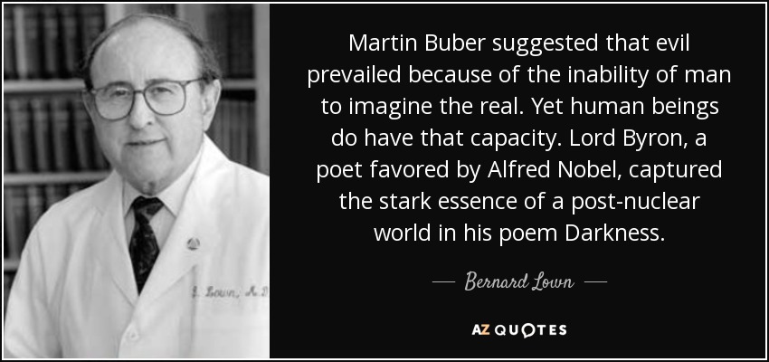 Martin Buber suggested that evil prevailed because of the inability of man to imagine the real. Yet human beings do have that capacity. Lord Byron, a poet favored by Alfred Nobel, captured the stark essence of a post-nuclear world in his poem Darkness. - Bernard Lown