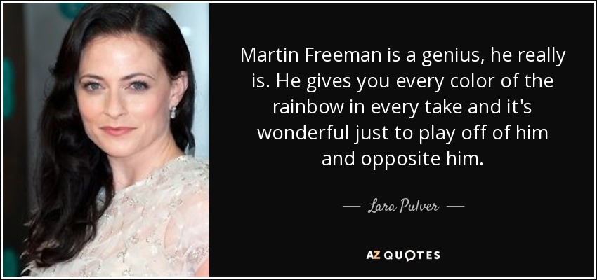 Martin Freeman is a genius, he really is. He gives you every color of the rainbow in every take and it's wonderful just to play off of him and opposite him. - Lara Pulver