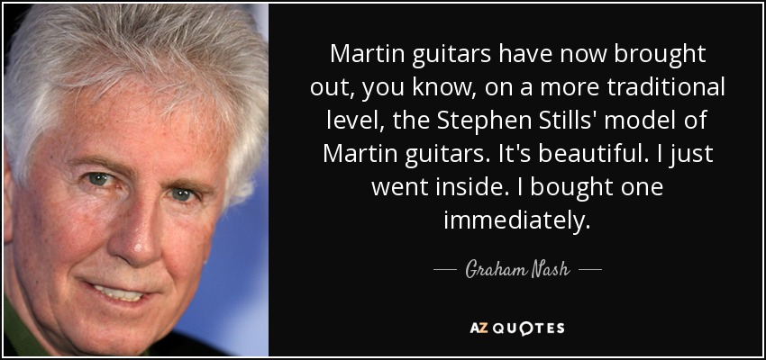 Martin guitars have now brought out, you know, on a more traditional level, the Stephen Stills' model of Martin guitars. It's beautiful. I just went inside. I bought one immediately. - Graham Nash