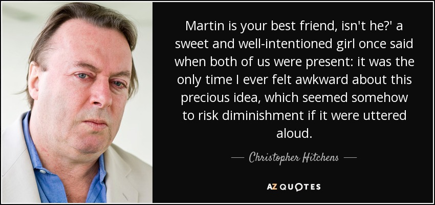 Martin is your best friend, isn't he?' a sweet and well-intentioned girl once said when both of us were present: it was the only time I ever felt awkward about this precious idea, which seemed somehow to risk diminishment if it were uttered aloud. - Christopher Hitchens