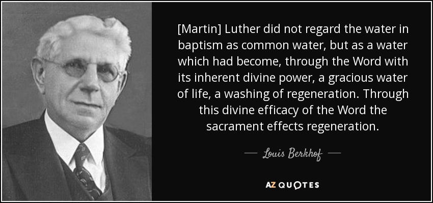 [Martin] Luther did not regard the water in baptism as common water, but as a water which had become, through the Word with its inherent divine power, a gracious water of life, a washing of regeneration. Through this divine efficacy of the Word the sacrament effects regeneration. - Louis Berkhof