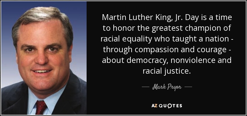 Martin Luther King, Jr. Day is a time to honor the greatest champion of racial equality who taught a nation - through compassion and courage - about democracy, nonviolence and racial justice. - Mark Pryor