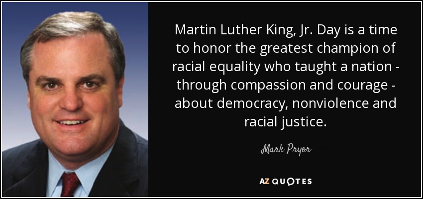 Martin Luther King, Jr. Day is a time to honor the greatest champion of racial equality who taught a nation - through compassion and courage - about democracy, nonviolence and racial justice. - Mark Pryor
