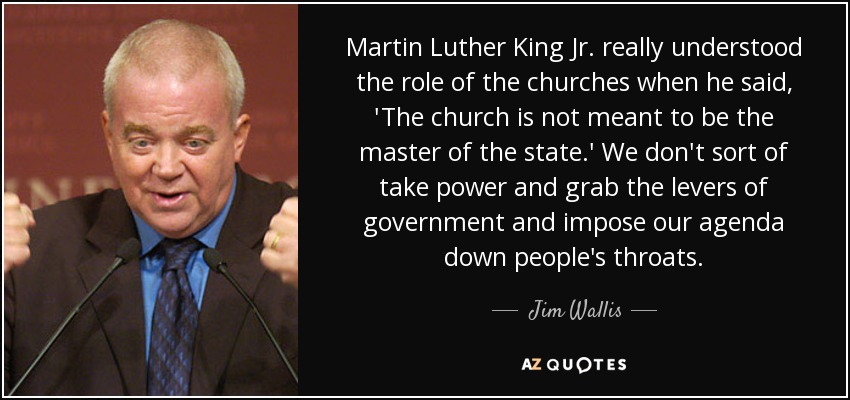 Martin Luther King Jr. really understood the role of the churches when he said, 'The church is not meant to be the master of the state.' We don't sort of take power and grab the levers of government and impose our agenda down people's throats. - Jim Wallis