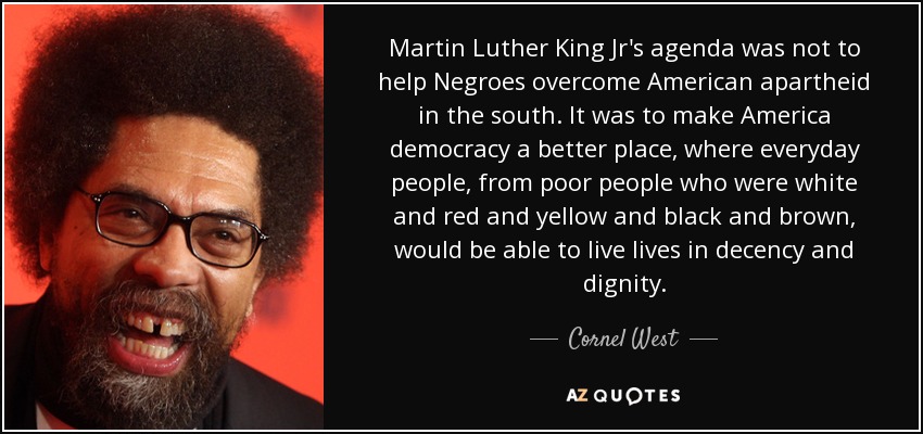 Martin Luther King Jr's agenda was not to help Negroes overcome American apartheid in the south. It was to make America democracy a better place, where everyday people, from poor people who were white and red and yellow and black and brown, would be able to live lives in decency and dignity. - Cornel West