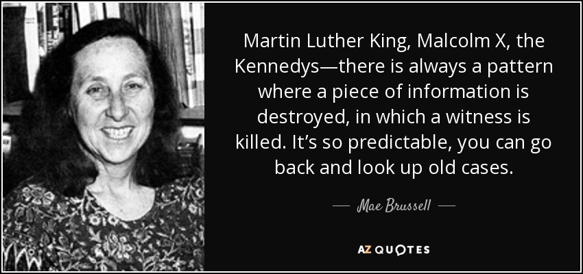 Martin Luther King, Malcolm X, the Kennedys—there is always a pattern where a piece of information is destroyed, in which a witness is killed. It’s so predictable, you can go back and look up old cases. - Mae Brussell