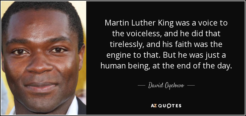 Martin Luther King was a voice to the voiceless, and he did that tirelessly, and his faith was the engine to that. But he was just a human being, at the end of the day. - David Oyelowo