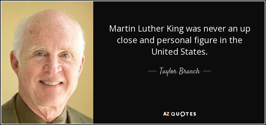 Martin Luther King was never an up close and personal figure in the United States. - Taylor Branch