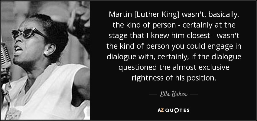 Martin [Luther King] wasn't, basically, the kind of person - certainly at the stage that I knew him closest - wasn't the kind of person you could engage in dialogue with, certainly, if the dialogue questioned the almost exclusive rightness of his position. - Ella Baker