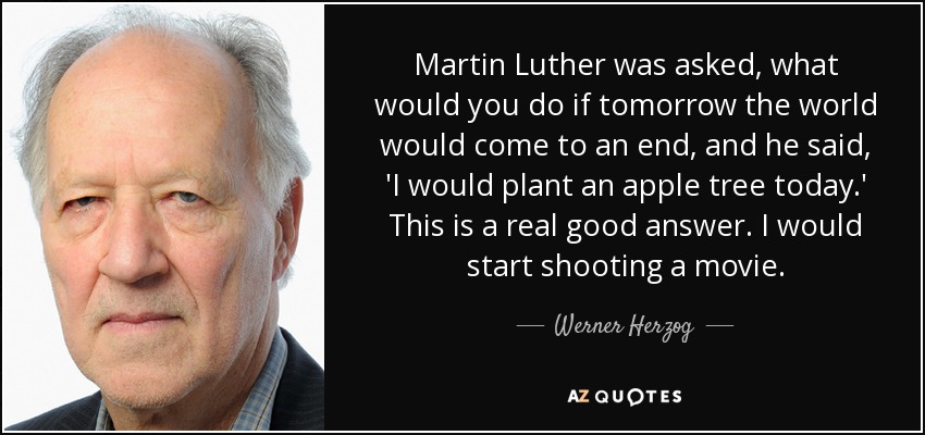 Martin Luther was asked, what would you do if tomorrow the world would come to an end, and he said, 'I would plant an apple tree today.' This is a real good answer. I would start shooting a movie. - Werner Herzog