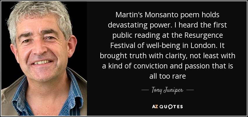 Martin's Monsanto poem holds devastating power. I heard the first public reading at the Resurgence Festival of well-being in London. It brought truth with clarity, not least with a kind of conviction and passion that is all too rare - Tony Juniper