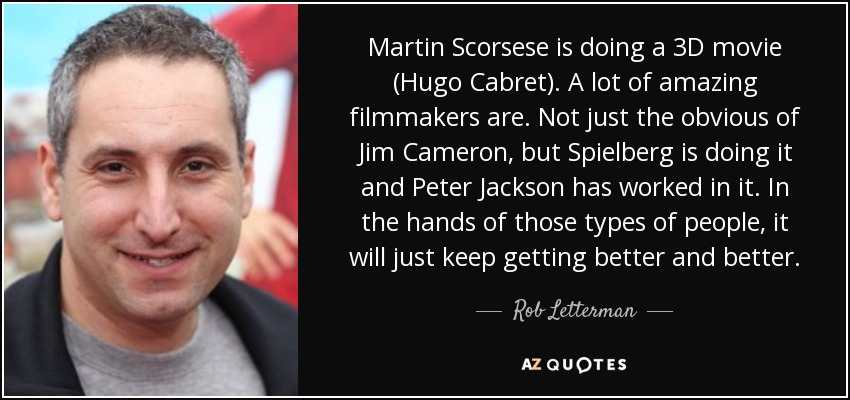 Martin Scorsese is doing a 3D movie (Hugo Cabret). A lot of amazing filmmakers are. Not just the obvious of Jim Cameron, but Spielberg is doing it and Peter Jackson has worked in it. In the hands of those types of people, it will just keep getting better and better. - Rob Letterman