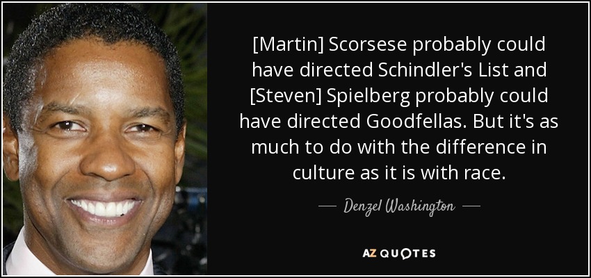 [Martin] Scorsese probably could have directed Schindler's List and [Steven] Spielberg probably could have directed Goodfellas. But it's as much to do with the difference in culture as it is with race. - Denzel Washington