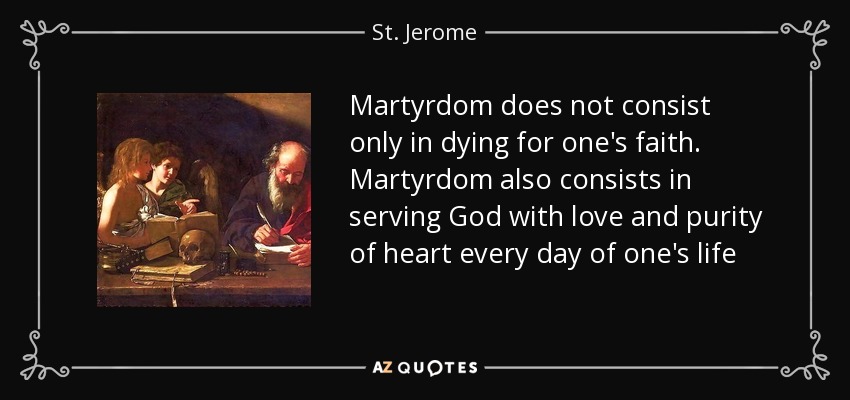 Martyrdom does not consist only in dying for one's faith. Martyrdom also consists in serving God with love and purity of heart every day of one's life - St. Jerome