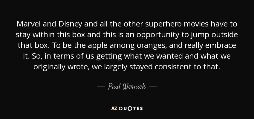 Marvel and Disney and all the other superhero movies have to stay within this box and this is an opportunity to jump outside that box. To be the apple among oranges, and really embrace it. So, in terms of us getting what we wanted and what we originally wrote, we largely stayed consistent to that. - Paul Wernick