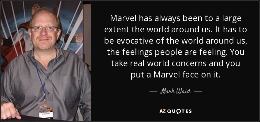 Marvel has always been to a large extent the world around us. It has to be evocative of the world around us, the feelings people are feeling. You take real-world concerns and you put a Marvel face on it. - Mark Waid