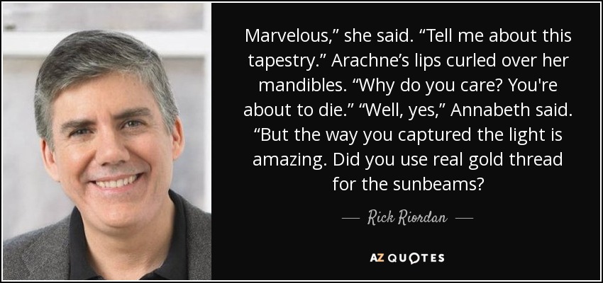Marvelous,” she said. “Tell me about this tapestry.” Arachne’s lips curled over her mandibles. “Why do you care? You're about to die.” “Well, yes,” Annabeth said. “But the way you captured the light is amazing. Did you use real gold thread for the sunbeams? - Rick Riordan