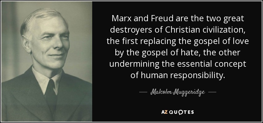 Marx and Freud are the two great destroyers of Christian civilization, the first replacing the gospel of love by the gospel of hate, the other undermining the essential concept of human responsibility. - Malcolm Muggeridge