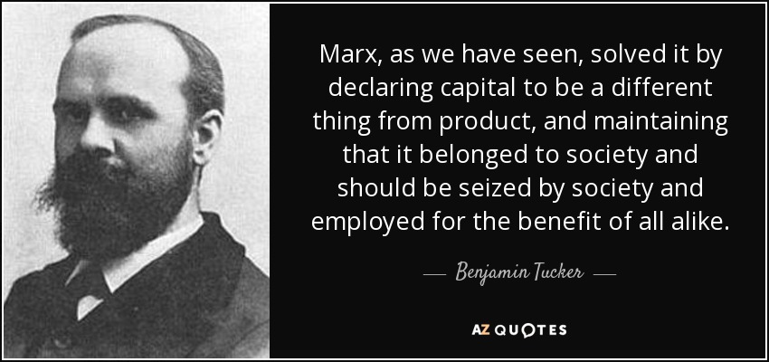 Marx, as we have seen, solved it by declaring capital to be a different thing from product, and maintaining that it belonged to society and should be seized by society and employed for the benefit of all alike. - Benjamin Tucker