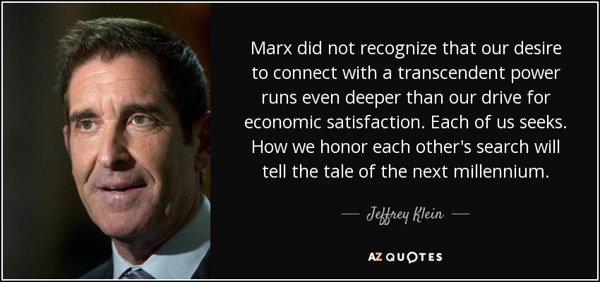 Marx did not recognize that our desire to connect with a transcendent power runs even deeper than our drive for economic satisfaction. Each of us seeks. How we honor each other's search will tell the tale of the next millennium. - Jeffrey Klein