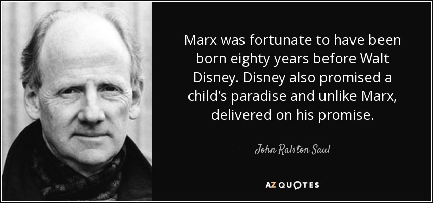 Marx was fortunate to have been born eighty years before Walt Disney. Disney also promised a child's paradise and unlike Marx, delivered on his promise. - John Ralston Saul
