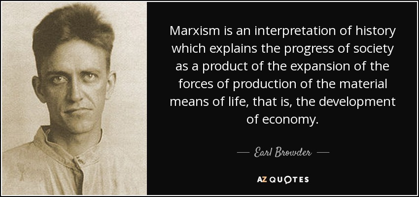 Marxism is an interpretation of history which explains the progress of society as a product of the expansion of the forces of production of the material means of life, that is, the development of economy. - Earl Browder