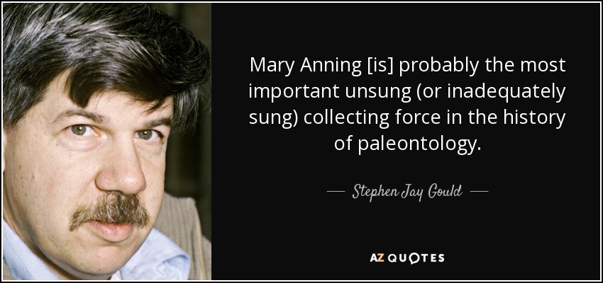Mary Anning [is] probably the most important unsung (or inadequately sung) collecting force in the history of paleontology. - Stephen Jay Gould