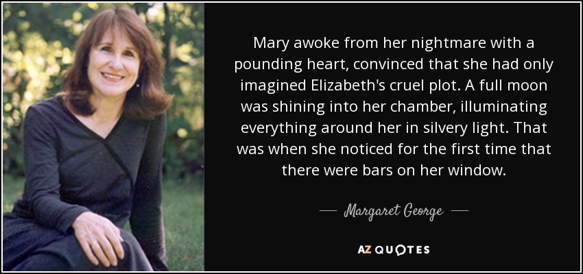 Mary awoke from her nightmare with a pounding heart, convinced that she had only imagined Elizabeth's cruel plot. A full moon was shining into her chamber, illuminating everything around her in silvery light. That was when she noticed for the first time that there were bars on her window. - Margaret George