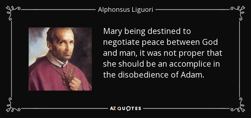 Mary being destined to negotiate peace between God and man, it was not proper that she should be an accomplice in the disobedience of Adam. - Alphonsus Liguori