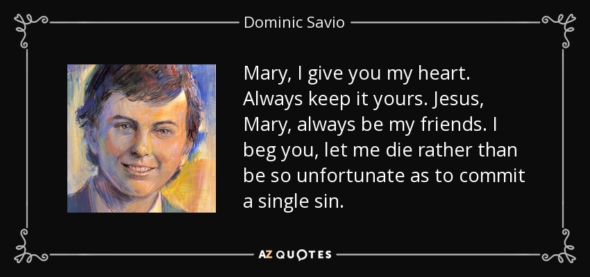 Mary, I give you my heart. Always keep it yours. Jesus, Mary, always be my friends. I beg you, let me die rather than be so unfortunate as to commit a single sin. - Dominic Savio