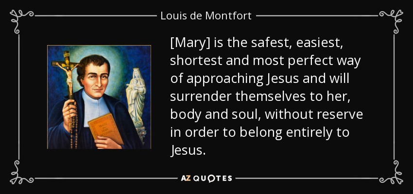 [Mary] is the safest, easiest, shortest and most perfect way of approaching Jesus and will surrender themselves to her, body and soul, without reserve in order to belong entirely to Jesus. - Louis de Montfort