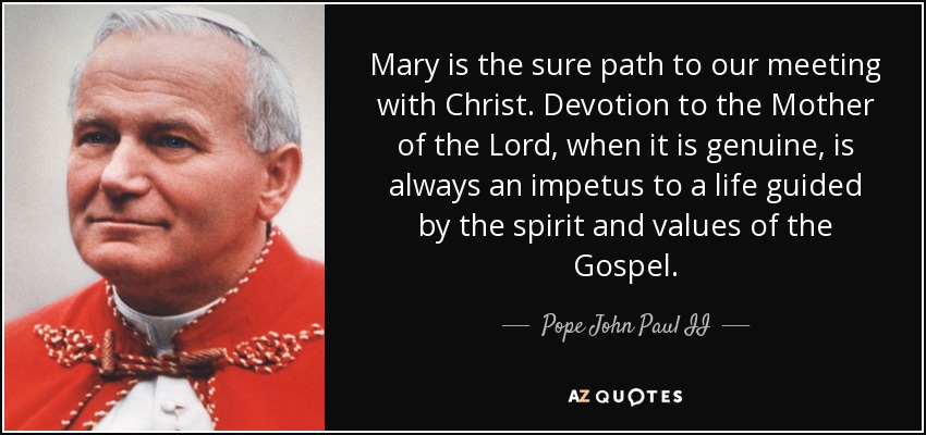 Mary is the sure path to our meeting with Christ. Devotion to the Mother of the Lord, when it is genuine, is always an impetus to a life guided by the spirit and values of the Gospel. - Pope John Paul II