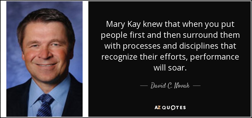 Mary Kay knew that when you put people first and then surround them with processes and disciplines that recognize their efforts, performance will soar. - David C. Novak