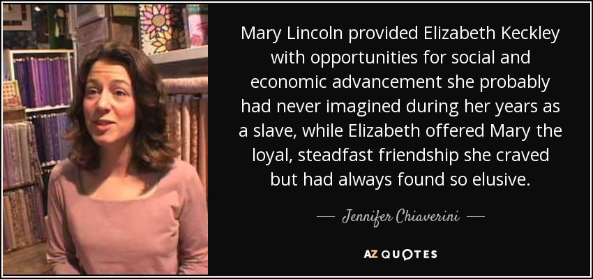 Mary Lincoln provided Elizabeth Keckley with opportunities for social and economic advancement she probably had never imagined during her years as a slave, while Elizabeth offered Mary the loyal, steadfast friendship she craved but had always found so elusive. - Jennifer Chiaverini
