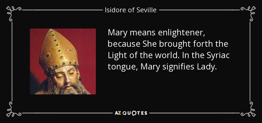 Mary means enlightener, because She brought forth the Light of the world. In the Syriac tongue, Mary signifies Lady. - Isidore of Seville
