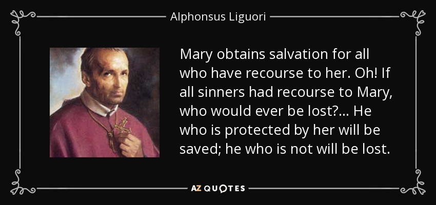 Mary obtains salvation for all who have recourse to her. Oh! If all sinners had recourse to Mary, who would ever be lost? ... He who is protected by her will be saved; he who is not will be lost. - Alphonsus Liguori