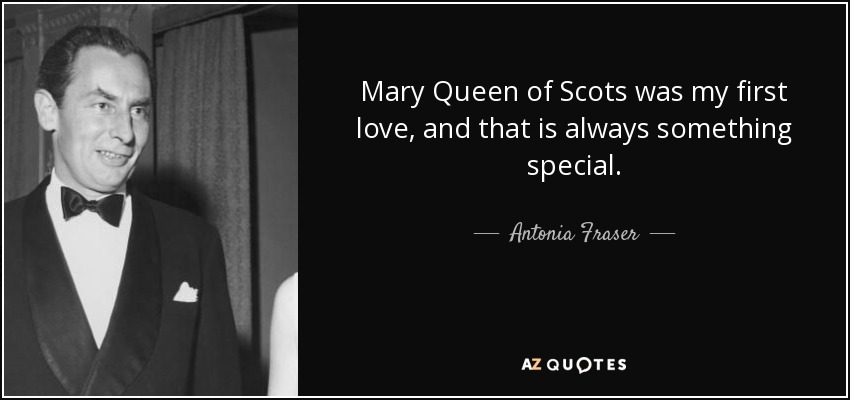 Mary Queen of Scots was my first love, and that is always something special. - Antonia Fraser